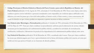 • Código Penal para el Distrito Federal en Materia del Fuero Común y para toda la República en Materia del
Fuero Federal publicada el 14 de Agosto de 1931, reformada el 13 de Diciembre de 1996. Tiene como objeto, entre otros,
establecer quienes son los individuos o personas considerados como imputables, las conductas típicas calificadas como
delictivas, así como las penas que a favor del orden publico, el interés social y el bien común y, como consecuencia, del
estado de derecho en que vivimos, podrán ser impuestas a quienes incurran en dichas conductas.
• Ley Federal sobre Metrología y Normalización publicada el 1 de Julio de 1992, reformada el 24 de Diciembre de 1996 y
el 20 de Mayo de 1997. Tiene por objeto establecer un procedimiento uniforme para la elaboración de normas oficiales
mexicanas por las dependencias de la administración pública federal y coordinar las actividades de normalización,
certificación, verificación y laboratorios de prueba de las dependencias de la administración pública federal, entre otros.
• Ley Federal de Derechos publicada el 30 de Diciembre de 1996 y actualizada cada 6 meses. Tiene por objeto establecer
las cuotas que deberán pagarse por el uso o aprovechamiento de los bienes del dominio público de la nación, así como por
recibir servicios que presta el Estado en sus funciones de derecho público.
 