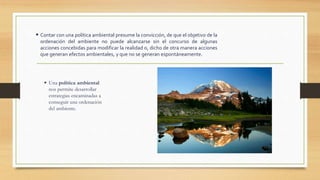  Contar con una política ambiental presume la convicción, de que el objetivo de la
ordenación del ambiente no puede alcanzarse sin el concurso de algunas
acciones concebidas para modificar la realidad o, dicho de otra manera acciones
que generan efectos ambientales, y que no se generan espontáneamente.
 Una política ambiental
nos permite desarrollar
estrategias encaminadas a
conseguir una ordenación
del ambiente.
 