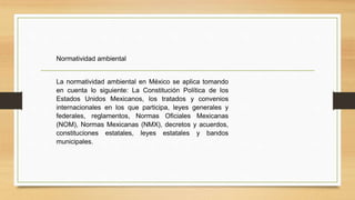 Normatividad ambiental
La normatividad ambiental en México se aplica tomando
en cuenta lo siguiente: La Constitución Política de los
Estados Unidos Mexicanos, los tratados y convenios
internacionales en los que participa, leyes generales y
federales, reglamentos, Normas Oficiales Mexicanas
(NOM), Normas Mexicanas (NMX), decretos y acuerdos,
constituciones estatales, leyes estatales y bandos
municipales.
 