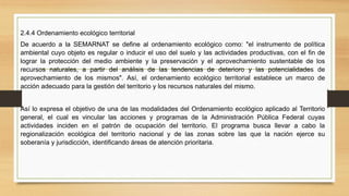 2.4.4 Ordenamiento ecológico territorial
De acuerdo a la SEMARNAT se define al ordenamiento ecológico como: "el instrumento de política
ambiental cuyo objeto es regular o inducir el uso del suelo y las actividades productivas, con el fin de
lograr la protección del medio ambiente y la preservación y el aprovechamiento sustentable de los
recursos naturales, a partir del análisis de las tendencias de deterioro y las potencialidades de
aprovechamiento de los mismos". Así, el ordenamiento ecológico territorial establece un marco de
acción adecuado para la gestión del territorio y los recursos naturales del mismo.
Así lo expresa el objetivo de una de las modalidades del Ordenamiento ecológico aplicado al Territorio
general, el cual es vincular las acciones y programas de la Administración Pública Federal cuyas
actividades inciden en el patrón de ocupación del territorio. El programa busca llevar a cabo la
regionalización ecológica del territorio nacional y de las zonas sobre las que la nación ejerce su
soberanía y jurisdicción, identificando áreas de atención prioritaria.
 