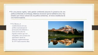  En una precisa rigidez, toda gestión ambiental presume la presencia de una
política ambiental, sin embargo, debemos reconocer que la realidad es otra. Hay
estados que incluso carecen de una política ambiental, al menos establecida de
una manera explicita.
 En México, el
establecimiento de una
política nacional para la
protección del ambiente a
través de los años ha
logrado avances que son
innegables, estos avances los
apreciamos desde las
primeras reglamentaciones
de 1971 hasta nuestros días.
 