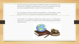 • En nuestro país, la protección jurídica del ambiente comenzó a tomar forma en los
primeros años del México, posrevolucionario, a partir de la introducción de reglas
que sobre la propiedad introdujo el articulo 27 de la carta de Querétaro.
• En un principio la relevancia ambiental de la legislación no estaba definida, es hasta
después de 1972 que se comienzan a promulgar leyes propiamente ambientales.
• El desarrollo de la legislación ambiental fue posible gracias a las disposiciones
relativas que se contienen en el articulo 27 de la Constitución política de los Estados
unidos Mexicanos.
 