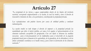 “La propiedad de las tierras y aguas comprendidas dentro de los limites del territorio
nacional, corresponde originariamente a la nación, la cual ha tenido y tiene el derecho de
transmitir el dominio de ellas a los particulares, constituyendo la propiedad privada.
Las expropiaciones solo podrán hacerse por causa de utilidad publica y mediante
indemnización.
La nación tendrá en todo tiempo el derecho de imponer a la propiedad privada las
modalidades que dicte el interés publico, así como el de regular, el aprovechamiento de los
elementos naturales susceptibles de apropiación. Con este objeto se dictaran las medidas
necesarias para el fraccionamiento de los latifundios; para el desarrollo de la pequeña
propiedad rural; para el fomento de la agricultura, de la ganadería, de la silvicultura y de las
demás actividades económicas en el medio rural, y para evitar la destrucción de los elementos
naturales.”
 