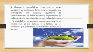 • Se observo la necesidad de contar con un marco
regulatorio de protección de los recursos naturales que
contemplara una adecuada regulación del
aprovechamiento de dichos recursos y la protección del
ambiente siendo este el medio a través del cual el estado
y la sociedad en su conjunto encontraron una forma
optima para el uso racional y sustentable de los
elementos que conforman el patrimonio natural de la
nación.
 