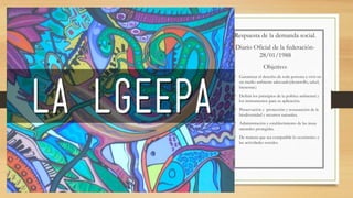 Respuesta de la demanda social.
Diario Oficial de la federación-
28/01/1988
Objetivo:
• Garantizar el derecho de toda persona a vivir en
un medio ambiente adecuado(desarrollo, salud,
bienestar.)
• Definir los principios de la política ambiental y
los instrumentos para su aplicación.
• Preservación y protección y restauración de la
biodiversidad y recursos naturales.
• Administración y establecimiento de las áreas
naturales protegidas.
• De manera que sea compatible lo económico y
las actividades sociales.
 