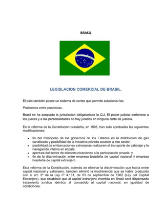 BRASIL




                   LEGISLACION COMERCIAL DE BRASIL.


El país también posee un sistema de cortes que permite solucionar los

Problemas entre provincias.

Brasil no ha aceptado la jurisdicción obligatoriade la CIJ. El poder judicial pertenece a
los jueces y a las personalidades no hay jurados en ninguna corte de justicia.

En la reforma de la Constitución brasileña, en 1995, han sido aprobadas las siguientes
modificaciones:

      fin del monopolio de los gobiernos de los Estados en la distribución de gas
      canalizado y posibilidad de la iniciativa privada acceder a ese sector;
      posibilidad de embarcaciones extranjeras realizaren el transporte de cabotaje y la
      navegación interna en el país;
      apertura del sector de telecomunicaciones a la participación privada; y
      fin de la discriminación entre empresa brasileña de capital nacional y empresa
      brasileña de capital extranjero.

Esta reforma de la Constitución, además de eliminar la discriminación que había entre
capital nacional y extranjero, también eliminó la incoherencia que se había producido
con el art. 2º de la Ley nº 4.131, de 03 de septiembre de 1962 (Ley del Capital
Extranjero), que establece que al capital extranjero invertido en Brasil será dispensado
tratamiento jurídico idéntico al concedido al capital nacional, en igualdad de
condiciones.
 