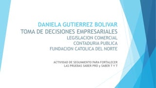 DANIELA GUTIERREZ BOLIVAR
TOMA DE DECISIONES EMPRESARIALES
LEGISLACION COMERCIAL
CONTADURIA PUBLICA
FUNDACION CATOLICA DEL NORTE
ACTIVIDAD DE SEGUIMIENTO PARA FORTALECER
LAS PRUEBAS SABER PRO y SABER T Y T
 