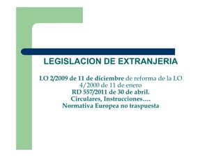 LEGISLACION DE EXTRANJERIA
LO 2/2009 de 11 de diciembre de reforma de la LOLO 2/2009 de 11 de diciembre de reforma de la LO
4/2000 de 11 de enero
RD 557/2011 de 30 de abril.
Circulares, Instrucciones….
Normativa Europea no traspuesta
 