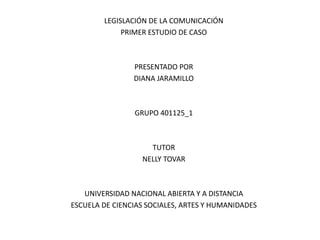 LEGISLACIÓN DE LA COMUNICACIÓN
PRIMER ESTUDIO DE CASO
PRESENTADO POR
DIANA JARAMILLO
GRUPO 401125_1
TUTOR
NELLY TOVAR
UNIVERSIDAD NACIONAL ABIERTA Y A DISTANCIA
ESCUELA DE CIENCIAS SOCIALES, ARTES Y HUMANIDADES
 