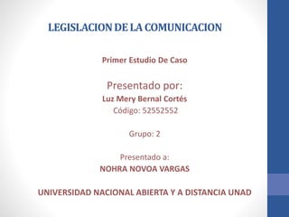 LEGISLACIONDELACOMUNICACION
Primer Estudio De Caso
Presentado por:
Luz Mery Bernal Cortés
Código: 52552552
Grupo: 2
Presentado a:
NOHRA NOVOA VARGAS
UNIVERSIDAD NACIONAL ABIERTA Y A DISTANCIA UNAD
 