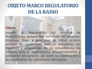 OBJETO MARCO REGULATORIO
DE LA RADIO
Objeto
expedir el Reglamento del Servicio de
Radiodifusión Sonora que desarrolla los alcances,
objetivos, fines y principios de dicho servicio
público; las condiciones para su prestación; los
derechos y obligaciones de los proveedores; los
criterios para la organización, encadenamiento y
concesión del servicio, así como su clasificación y
las condiciones de cubrimiento del mismo.
 