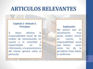 ARTICULOS RELEVANTES
Capítulo 1- Artículo 5.
Principios
3. Hacer efectiva la
responsabilidad social de los
medios de comunicación en
cuanto a la veracidad e
imparcialidad en la
información, y la preeminencia
del interés general sobre el
particular.
Explicación
Me parece que en
actualmente muy
pocos medios tienen
en cuenta la
responsabilidad social
que tienen, casos
como los de la
periodista Vicky Dávila
lo confirman.
 