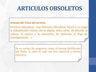 ARTICULOS OBSOLETOS
Artículo 60. Fines del servicio
Emisoras educativas. «Las Emisoras Educativas tienen a su cargo
la radiodifusión Estatal con el objeto, entre otros, de difundir la
cultura, la ciencia y la educación, de estimular el flujo de
investigaciones …»
Ya no existen los programas como el famoso Bachillerato
por Radio, la radio es cada vez mas comercial y menos
educativa.
 