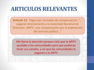 ARTICULOS RELEVANTES
Articulo 12: Pagos por concepto de compensación: "...
pagaran directamente a la Autoridad Nacional de
Televisión -ANTV- una compensación por la explotación
del servicio publico..."
Me llama la atención porque creía que la ANTV
ayudaba a las comunidades para que pudieran
tener sus canales, y no que las comunidades le
pagaran a la ANTV
 