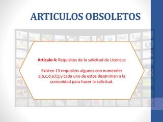 ARTICULOS OBSOLETOS
Articulo 4: Requisitos de la solicitud de Licencia:
Existen 13 requisitos algunos con numerales
a,b,c,d,e,f,g y cada uno de estos desaniman a la
comunidad para hacer la solicitud.
 