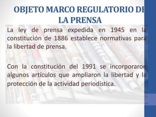 OBJETO MARCO REGULATORIO DE
LA PRENSA
La ley de prensa expedida en 1945 en la
constitución de 1886 establece normativas para
la libertad de prensa.
Con la constitución del 1991 se incorporaron
algunos artículos que ampliaron la libertad y la
protección de la actividad periodística.
 