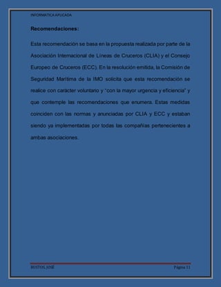 INFORMATICA APLICADA
BUSTOS, JOSÉ Página 11
Recomendaciones:
Esta recomendación se basa en la propuesta realizada por parte de la
Asociación Internacional de Líneas de Cruceros (CLIA) y el Consejo
Europeo de Cruceros (ECC). En la resolución emitida, la Comisión de
Seguridad Marítima de la IMO solicita que esta recomendación se
realice con carácter voluntario y “con la mayor urgencia y eficiencia” y
que contemple las recomendaciones que enumera. Estas medidas
coinciden con las normas y anunciadas por CLIA y ECC y estaban
siendo ya implementadas por todas las compañías pertenecientes a
ambas asociaciones.
 