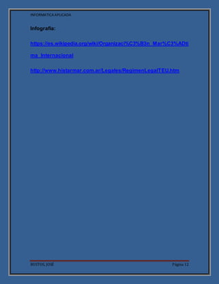 INFORMATICA APLICADA
BUSTOS, JOSÉ Página 12
Infografía:
https://es.wikipedia.org/wiki/Organizaci%C3%B3n_Mar%C3%ADti
ma_Internacional
http://www.histarmar.com.ar/Legales/RegimenLegalTEU.htm
 