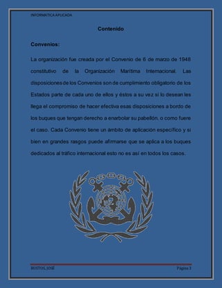 INFORMATICA APLICADA
BUSTOS, JOSÉ Página 3
Contenido
Convenios:
La organización fue creada por el Convenio de 6 de marzo de 1948
constitutivo de la Organización Marítima Internacional. Las
disposicionesde los Convenios son de cumplimiento obligatorio de los
Estados parte de cada uno de ellos y éstos a su vez si lo desean les
llega el compromiso de hacer efectiva esas disposiciones a bordo de
los buques que tengan derecho a enarbolar su pabellón. o como fuere
el caso. Cada Convenio tiene un ámbito de aplicación específico y si
bien en grandes rasgos puede afirmarse que se aplica a los buques
dedicados al tráfico internacional esto no es así en todos los casos.
 
