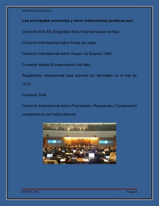 INFORMATICA APLICADA
BUSTOS, JOSÉ Página 4
Los principales convenios y otros instrumentos jurídicos son:
Convenio SOLAS (Seguridad de la Vida Humana en el Mar)
Convenio internacional sobre líneas de carga
Convenio Internacional sobre Arqueo de Buques 1969.
Convenio Marpol (Contaminación del Mar).
Reglamento internacional para prevenir los abordajes en el mar de
1972.
Convenio SAR.
Convenio Internacional sobre Preparación, Respuesta y Cooperación
contaminación por hidrocarburos.
 