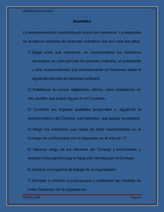 INFORMATICA APLICADA
BUSTOS, JOSÉ Página 5
Asamblea
La Asambleaestará constituida por todos los miembros. La Asamblea
se reunirá en periodos de sesiones ordinarios una vez cada dos años.
1) Elegir entre sus miembros, no comprendidos los miembros
asociados,en cada período de sesiones ordinario, un presidente
y dos vicepresidentes que permanecerán en funciones hasta el
siguiente período de sesiones ordinario.
2) Establecer su propio reglamento interior, salvo disposición en
otro sentido que pueda figurar en el Convenio.
3) Constituir los órganos auxiliares temporales o, siguiendo la
recomendación del Consejo, permanentes, que juzgue necesarios.
4) Elegir los miembros que hayan de estar representados en el
Consejo de conformidad con lo dispuesto en el artículo 17.
5) Hacerse cargo de los informes del Consejo y examinarlos, y
resolver toda cuestión que le haya sido remitida por el Consejo.
6) Aprobar el programa de trabajo de la organización.
7) Someter a votación el presupuesto y establecer las medidas de
orden financiero de la organización
 