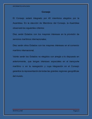INFORMATICA APLICADA
BUSTOS, JOSÉ Página 6
Consejo
El Consejo estará integrado por 40 miembros elegidos por la
Asamblea. En la elección de Miembros del Consejo, la Asamblea
observará los siguientes criterios:
Diez serán Estados con los mayores intereses en la provisión de
servicios marítimos internacionales;
Diez serán otros Estados con los mayores intereses en el comercio
marítimo internacional;
Veinte serán los Estados no elegidos con arreglo a lo dispuesto en
anteriormente, que tengan intereses especiales en el transporte
marítimo o en la navegación y cuya integración en el Consejo
garantice la representaciónde todas las grandes regiones geográficas
del mundo.
 