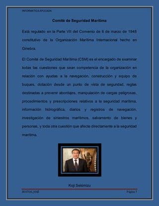 INFORMATICA APLICADA
BUSTOS, JOSÉ Página 7
Comité de Seguridad Marítima
Está regulado en la Parte VII del Convenio de 6 de marzo de 1948
constitutivo de la Organización Marítima Internacional hecho en
Ginebra.
El Comité de Seguridad Marítima (CSM) es el encargado de examinar
todas las cuestiones que sean competencia de la organización en
relación con ayudas a la navegación, construcción y equipo de
buques, dotación desde un punto de vista de seguridad, reglas
destinadas a prevenir abordajes, manipulación de cargas peligrosas,
procedimientos y prescripciones relativos a la seguridad marítima,
información hidrográfica, diarios y registros de navegación,
investigación de siniestros marítimos, salvamento de bienes y
personas, y toda otra cuestión que afecte directamente a la seguridad
marítima.
Koji Sekimizu
 