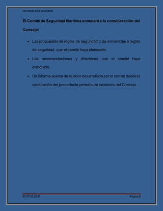 INFORMATICA APLICADA
BUSTOS, JOSÉ Página 8
El Comité de Seguridad Marítima someterá a la consideración del
Consejo:
 Las propuestas de reglas de seguridad o de enmiendas a reglas
de seguridad, que el comité haya elaborado.
 Las recomendaciones y directrices que el comité haya
elaborado.
 Un informe acerca de la labor desarrollada por el comité desde la
celebración del precedente período de sesiones del Consejo.
 