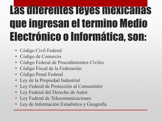 Las diferentes leyes mexicanas
que ingresan el termino Medio
Electrónico o Informática, son:
• Código Civil Federal
• Código de Comercio
• Código Federal de Procedimientos Civiles
• Código Fiscal de la Federación
• Código Penal Federal
• Ley de la Propiedad Industrial
• Ley Federal de Protección al Consumidor
• Ley Federal del Derecho de Autor
• Ley Federal de Telecomunicaciones
• Ley de Información Estadística y Geografía
 