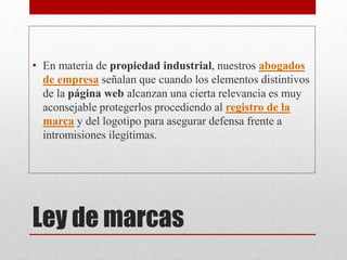 Ley de marcas
• En materia de propiedad industrial, nuestros abogados
de empresa señalan que cuando los elementos distintivos
de la página web alcanzan una cierta relevancia es muy
aconsejable protegerlos procediendo al registro de la
marca y del logotipo para asegurar defensa frente a
intromisiones ilegítimas.
 