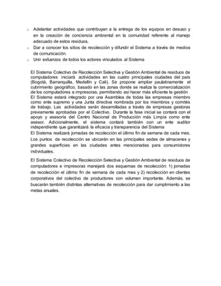 o Adelantar actividades que contribuyan a la entrega de los equipos en desuso y 
en la creación de conciencia ambiental en la comunidad referente al manejo 
adecuado de estos residuos. 
o Dar a conocer los sitios de recolección y difundir el Sistema a través de medios 
de comunicación. 
o Unir esfuerzos de todos los actores vinculados al Sistema 
El Sistema Colectivo de Recolección Selectiva y Gestión Ambiental de residuos de 
computadores iniciará actividades en las cuatro principales ciudades del país 
(Bogotá, Barranquilla, Medellín y Cali). Se propone ampliar paulatinamente el 
cubrimiento geográfico, basado en las zonas donde se realiza la comercialización 
de los computadores e impresoras, permitiendo así hacer más eficiente la gestión 
El Sistema estará integrado por una Asamblea de todas las empresas miembro 
como ente supremo y una Junta directiva nombrada por los miembros y comités 
de trabajo. Las actividades serán desarrolladas a través de empresas gestoras 
previamente aprobadas por el Colectivo. Durante la fase inicial se contará con el 
apoyo y asesoría del Centro Nacional de Producción más Limpia como ente 
asesor. Adicionalmente, el sistema contará también con un ente auditor 
independiente que garantizará la eficacia y transparencia del Sistema 
El Sistema realizará jornadas de recolección el último fin de semana de cada mes. 
Los puntos de recolección se ubicarán en las principales sedes de almacenes y 
grandes superficies en las ciudades antes mencionadas para consumidores 
individuales. 
El Sistema Colectivo de Recolección Selectiva y Gestión Ambiental de residuos de 
computadores e impresoras manejará dos esquemas de recolección: 1) jornadas 
de recolección el último fin de semana de cada mes y 2) recolección en clientes 
corporativos del colectivo de productores con volumen importante. Además, se 
buscarán también distintas alternativas de recolección para dar cumplimiento a las 
metas anuales. 
