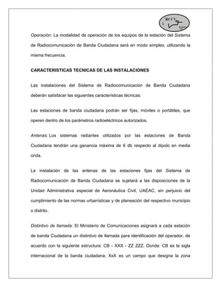 Operación: La modalidad de operación de los equipos de la estación del Sistema de Radiocomunicación de Banda Ciudadana será en modo simplex, utilizando la misma frecuencia. CARACTERISTICAS TECNICAS DE LAS INSTALACIONES Las instalaciones del Sistema de Radiocomunicación de Banda Ciudadana deberán satisfacer las siguientes características técnicas: Las estaciones de banda ciudadana podrán ser fijas, móviles o portátiles, que operen dentro de los parámetros radioeléctricos autorizados. Antenas: Los sistemas radiantes utilizados por las estaciones de Banda Ciudadana tendrán una ganancia máxima de 6 db respecto al dipolo en media onda. La instalación de las antenas de las estaciones fijas del Sistema de Radiocomunicación de Banda Ciudadana se sujetará a las disposiciones de la Unidad Administrativa especial de Aeronáutica Civil, UAEAC, sin perjuicio del cumplimiento de las normas urbanísticas y de planeación del respectivo municipio o distrito. Distintivo de llamada: El Ministerio de Comunicaciones asignará a cada estación de banda Ciudadana un distintivo de llamada para identificación del operador, de acuerdo con la siguiente estructura: CB - XXX - ZZ ZZZ. Donde: CB es la sigla internacional de la banda ciudadana; XxX es un campo que designa la zona  