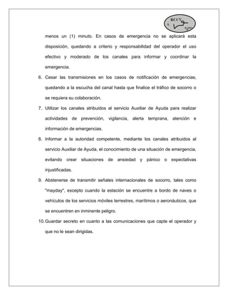 menos un (1) minuto. En casos de emergencia no se aplicará esta disposición, quedando a criterio y responsabilidad del operador el uso efectivo y moderado de los canales para informar y coordinar la emergencia. 6. Cesar las transmisiones en los casos de notificación de emergencias, quedando a la escucha del canal hasta que finalice el tráfico de socorro o se requiera su colaboración. 7. Utilizar los canales atribuidos al servicio Auxiliar de Ayuda para realizar actividades de prevención, vigilancia, alerta temprana, atención e información de emergencias. 8. Informar a la autoridad competente, mediante los canales atribuidos al servicio Auxiliar de Ayuda, el conocimiento de una situación de emergencia, evitando crear situaciones de ansiedad y pánico o expectativas injustificadas. 9. Abstenerse de transmitir señales internacionales de socorro, tales como "mayday", excepto cuando la estación se encuentre a bordo de naves o vehículos de los servicios móviles terrestres, marítimos o aeronáuticos, que se encuentren en inminente peligro. 10. Guardar secreto en cuanto a las comunicaciones que capte el operador y que no le sean dirigidas.  