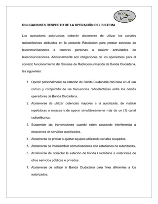 OBLIGACIONES RESPECTO DE LA OPERACIÓN DEL SISTEMA Los operadores autorizados deberán abstenerse de utilizar los canales radioeléctricos atribuidos en la presente Resolución para prestar servicios de telecomunicaciones a terceras personas o realizar actividades de telecomunicaciones. Adicionalmente son obligaciones de los operadores para el correcto funcionamiento del Sistema de Radiocomunicación de Banda Ciudadana, las siguientes: 1. Operar personalmente la estación de Banda Ciudadana con base en el uso común y compartido de las frecuencias radioeléctricas entre los demás operadores de Banda Ciudadana. 2. Abstenerse de utilizar potencias mayores a la autorizada, de instalar repetidoras o enlaces y de operar simultáneamente más de un (1) canal radioeléctrico. 3. Suspender las transmisiones cuando estén causando interferencia a estaciones de servicios autorizados. 4. Abstenerse de probar o ajustar equipos utilizando canales ocupados. 5. Abstenerse de intercambiar comunicaciones con estaciones no autorizadas. 6. Abstenerse de conectar la estación de banda Ciudadana a estaciones de otros servicios públicos o privados. 7. Abstenerse de utilizar la Banda Ciudadana para fines diferentes a los autorizados.  