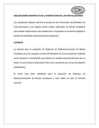 OBLIGACIONES RESPECTO DE LA INSPECCION DE LAS INSTALACIONES Los operadores deberán permitir el acceso de los funcionarios del Ministerio de Comunicaciones a los lugares donde existan estaciones de Banda Ciudadana para realizar inspecciones a las instalaciones. el operador se encuentra obligado a prestar las facilidades requeridas para la inspección. LICENCIA La licencia para la operación de Sistemas de Radiocomunicación de Banda Ciudadana nos fue otorgada a través del Ministerio de Comunicaciones mediante carné personal e intransferible que deberá ser portado permanentemente por su titular, el cual incluye la autorización de la red y el permiso por el uso del espectro radioeléctrico. El carné será título habilitante para la operación de Sistemas de Radiocomunicación de Banda Ciudadana y será válido en todo el territorio nacional. 

