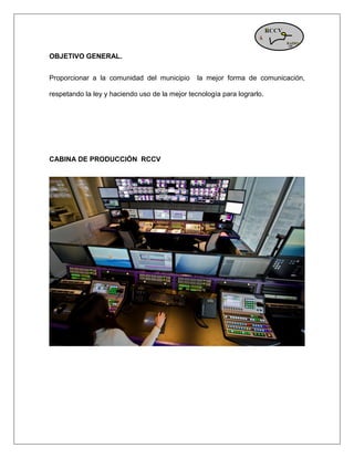 OBJETIVO GENERAL. 
Proporcionar a la comunidad del municipio la mejor forma de comunicación, respetando la ley y haciendo uso de la mejor tecnología para lograrlo. 
CABINA DE PRODUCCIÓN RCCV 
 