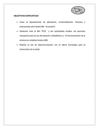 OBJETIVOS ESPECIFICOS 
 Crear el departamento de planeación, comercialización, finanzas y presupuesto para desarrollar el proyecto. 
 Gestionar ante el Min TICS y las autoridades locales, los permisos necesarios para el uso del espectro radioeléctrico y el funcionamiento de la emisora en amplitud media (AM). 
 Diseñar la red de telecomunicación con la última tecnología para la transmisión de la señal. 
 