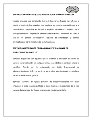 SERVICIOS LEGALES DE RADIOCOMUNICACION BANDA CIUDADANA Nuestra empresa está constituida dentro de los marcos legales para ofrecer al cliente el mejor de los servicios, que mediante su cobertura radioeléctrica y la comunicación compartida, en la cual el espectro radioeléctrico atribuido es el principal elemento. La operación de estaciones de Banda Ciudadana, así como el uso de los canales radioeléctricos requiere de autorización y permiso previo otorgado por el ministerio de comunicaciones. 
SERVICIOS AUTORIZADOS POR LA UNION INTERNACIONAL DE TELECOMUNICACIONES UIT Servicios Especiales: Son aquellos que se destinan a satisfacer, sin ánimo de lucro ni comercialización en cualquier forma, necesidades de carácter cultural o científico. Acorde con lo establecido por Unión Internacional de telecomunicaciones, UIT, los servicios especiales son destinados a satisfacer necesidades de interés general. Servicios Auxiliares de Ayuda: Servicios de telecomunicaciones que están vinculados a otros servicios públicos, y cuyo objetivo es la seguridad de la vida humana, la seguridad del Estado o razones de interés humanitario. 
 