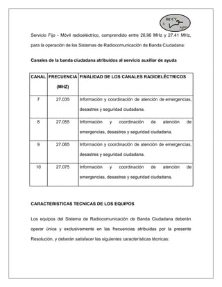 Servicio Fijo - Móvil radioeléctrico, comprendido entre 26,96 MHz y 27,41 MHz, para la operación de los Sistemas de Radiocomunicación de Banda Ciudadana: Canales de la banda ciudadana atribuidos al servicio auxiliar de ayuda CANAL FRECUENCIA (MHZ) FINALIDAD DE LOS CANALES RADIOELÉCTRICOS 7 27.035 Información y coordinación de atención de emergencias, desastres y seguridad ciudadana. 8 27.055 Información y coordinación de atención de emergencias, desastres y seguridad ciudadana. 9 27.065 Información y coordinación de atención de emergencias, desastres y seguridad ciudadana. 10 27.075 Información y coordinación de atención de emergencias, desastres y seguridad ciudadana. 
CARACTERISTICAS TECNICAS DE LOS EQUIPOS Los equipos del Sistema de Radiocomunicación de Banda Ciudadana deberán operar única y exclusivamente en las frecuencias atribuidas por la presente Resolución, y deberán satisfacer las siguientes características técnicas:  