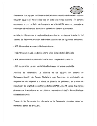 Frecuencia: Los equipos del Sistema de Radiocomunicación de Banda Ciudadana utilizarán equipos de frecuencias fijas en cada uno de los cuarenta (40) canales autorizados o con oscilador de frecuencia variable (VFO), siempre y cuando se sintonicen las frecuencias estipuladas para los 40 canales autorizados. Modulación: Se autoriza la modulación de amplitud en equipos de la estación del Sistema de Radiocomunicación de Banda Ciudadana en las siguientes emisiones: - A3E: Un canal de voz con doble banda lateral. - H3E: Un canal de voz con banda lateral única con portadora completa. - R3E: Un canal de voz con banda lateral única con portadora reducida. - J3E: Un canal de voz con banda lateral única con portadora suprimida. Potencia de transmisión: La potencia de los equipos del Sistema de Radiocomunicación de Banda Ciudadana que funcionan en modulación de amplitud no será superior a 5 vatios de potencia de portadora, en el caso de modulación de amplitud con doble banda lateral (A3E), ni a 15 vatios de potencia de cresta de la envolvente en los distintos casos de modulación de amplitud con banda lateral única. Tolerancia de frecuencia: La tolerancia de la frecuencia portadora debe ser mantenida dentro del ± 0,005%.  