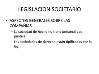 LEGISLACION SOCIETARIO
• ASPECTOS GENERALES SOBRE LAS
COMPAÑIAS
– La sociedad de hecho no tiene personalidad
jurídica.
– Las sociedades de derecho están tipificadas por la
ley.