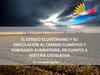EL ESTADO ECUATORIANO Y SU
VINCULACIÓN AL CAMBIO CLIMÁTICO Y
SOBERANÍA ALIMENTARIA, EN CUANTO A
MATERIA LEGISLATIVA
Dr. Armando Aguilar
 