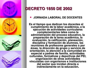 DECRETO 1850 DE 2002 JORNADA LABORAL DE DOCENTES Es el tiempo que dedican los docentes al cumplimiento de la labor académica, a la ejecución de actividades curriculares complementarias tales como la administración del proceso educativo, la preparación de la tarea académica, la evaluación, la calificación, planeación, disciplina y formación de alumnos, las reuniones de profesores generales o por áreas, la dirección de grupo y servicio de orientación, la atención a la comunidad en especial a padres de familia, actividades culturales, formativas y deportivas del PEI, organización de otras actividades vinculadas con organismos e instituciones del sector que incidan directa o indirectamente en la educación, investigación o actualización pedagógica relacionadas con el PEI, actividades de planeación y evaluación institucional. 