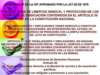 CONVENIO 87 DE LA OIT APROBADO POR LA LEY 26 DE 1976 TRATA EL TEMA DE LIBERTAD SINDICAL Y PROTECCIÓN DE LOS DERECHOS DE SINDICACIÓN CONTENIDOS EN EL ARTÍCULO 39 DE LA CONSTITUCIÓN NACIONAL “ LOS TRABAJADORES Y EMPLEADORES TIENEN DERECHO A CONSTITUIR SINDICATOS Y ASOCIACIONES, SIN INTERVENCIÓN DEL ESTADO, SU RECONOCIMIENTO JURÍDICO SE PRODUCIRÁ CON LA SIMPLE INSCRIPCIÓN DEL ACTA DE CONSTITUCIÓN …” ARTÍCULO 2º. “LOS TRABAJADORES Y EMPLEADORES, SIN NINGUNA DISTINCIÓN Y SIN AUTORIZACIÓN PREVIA, TIENEN EL DERECHO A CONSTITUIR LAS ORGANIZACIONES QUE ESTIMEN CONVENIENTES, ASÍ COMO EL DE AFILIARSE A ESTAS ORGANIZACIONES, CON LA SOLA CONDICIÓN DE OBSERVAR LOS ESTATUTOS DE LAS MISMAS. Declaración Universal de Derechos Humanos Artículo 20 1. Toda persona tiene derecho a la libertad de reunión y de asociación pacíficas. 2. Nadie podrá ser obligado a pertenecer a una asociación. 