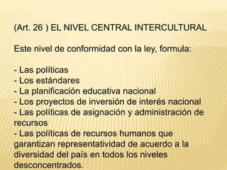 (Art. 26 ) EL NIVEL CENTRAL INTERCULTURAL
Este nivel de conformidad con la ley, formula:
- Las políticas
- Los estándares
- La planificación educativa nacional
- Los proyectos de inversión de interés nacional
- Las políticas de asignación y administración de
recursos
- Las políticas de recursos humanos que
garantizan representatividad de acuerdo a la
diversidad del país en todos los niveles
desconcentrados.
 
