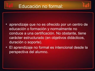 Educación no formal:
• aprendizaje que no es ofrecido por un centro de
educación o formación y normalmente no
conduce a una certificación. No obstante, tiene
carácter estructurado (en objetivos didácticos,
duración o soporte).
• El aprendizaje no formal es intencional desde la
perspectiva del alumno.
 