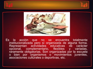 Es la acción que no se encuentra totalmente
institucionalizada pero sí organizada de alguna forma.
Representan actividades educativas de carácter
opcional, complementario, flexibles y variadas,
raramente obligatorias. Son organizadas por la escuela
o bien por organismos o movimientos juveniles,
asociaciones culturales o deportivas, etc.
 