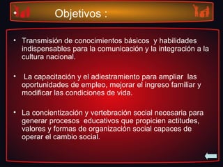 • Objetivos :
• Transmisión de conocimientos básicos y habilidades
indispensables para la comunicación y la integración a la
cultura nacional.
• La capacitación y el adiestramiento para ampliar las
oportunidades de empleo, mejorar el ingreso familiar y
modificar las condiciones de vida.
• La concientización y vertebración social necesaria para
generar procesos educativos que propicien actitudes,
valores y formas de organización social capaces de
operar el cambio social.
 