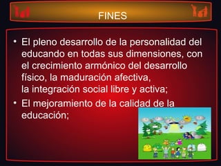 FINES
• El pleno desarrollo de la personalidad del
educando en todas sus dimensiones, con
el crecimiento armónico del desarrollo
físico, la maduración afectiva,
la integración social libre y activa;
• El mejoramiento de la calidad de la
educación;
 
