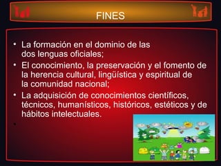 FINES
• La formación en el dominio de las
dos lenguas oficiales;
• El conocimiento, la preservación y el fomento de
la herencia cultural, lingüística y espiritual de
la comunidad nacional;
• La adquisición de conocimientos científicos,
técnicos, humanísticos, históricos, estéticos y de
hábitos intelectuales.
•
 